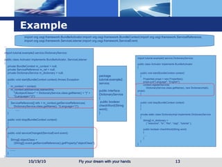 Example 10/19/10 ... import tutorial.example2.service.DictionaryService; public class Activator implements BundleActivator, ServiceListener { private BundleContext m_context = null; private ServiceReference m_ref = null; private DictionaryService m_dictionary = null; public void start(BundleContext context) throws Exception { m_context = context; m_context.addServiceListener(this, "(&(objectClass=" + DictionaryService.class.getName() + ")" + "(Language=*))"); ServiceReference[] refs = m_context.getServiceReferences( DictionaryService.class.getName(), "(Language=*)"); ..... } public void stop(BundleContext context) { } public void serviceChanged(ServiceEvent event) { String[] objectClass = (String[]) event.getServiceReference().getProperty("objectClass"); ....... } } import tutorial.example2.service.DictionaryService; public class Activator implements BundleActivator { public void start(BundleContext context) { Properties props = new Properties(); props.put("Language", "English"); context.registerService( DictionaryService.class.getName(), new DictionaryImpl(), props); } public void stop(BundleContext context) { } private static class DictionaryImpl implements DictionaryService { String[] m_dictionary = { "welcome", "to", "the", "osgi", "tutorial" }; public boolean checkWord(String word) { .... } } } package tutorial.example2.service; public interface DictionaryService { public boolean checkWord(String word); } import org.osgi.framework.BundleActivator;import org.osgi.framework.BundleContext;import org.osgi.framework.ServiceReference; import org.osgi.framework.ServiceListener;import org.osgi.framework.ServiceEvent; 