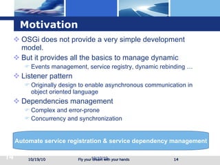 Motivation OSGi does not provide a very simple development model. But it provides all the basics to manage dynamic Events management, service registry, dynamic rebinding … Listener pattern Originally design to enable asynchronous communication in object oriented language Dependencies management Complex and error-prone Concurrency and synchronization 10/19/10 19/10/10 Automate service registration & service dependency management 