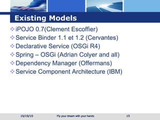 Existing Models iPOJO 0.7(Clement Escoffier) Service Binder 1.1 et 1.2 (Cervantes) Declarative Service (OSGi R4) Spring – OSGi (Adrian Colyer and all) Dependency Manager (Offermans) Service Component Architecture (IBM) 10/19/10 