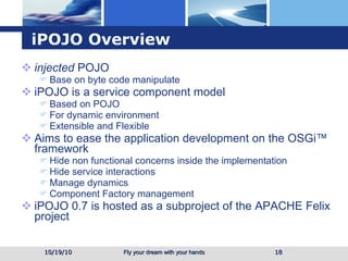 iPOJO Overview injected  POJO  Base on byte code manipulate iPOJO is a service component model Based on POJO For dynamic environment Extensible and Flexible Aims to ease the application development on the OSGi™ framework Hide non functional concerns inside the implementation Hide service interactions Manage dynamics Component Factory management iPOJO 0.7 is hosted as a subproject of the APACHE Felix project 10/19/10 