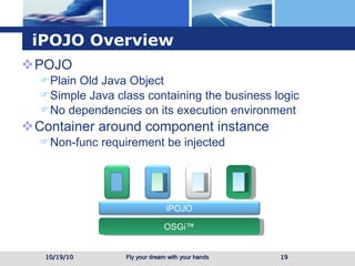 iPOJO Overview POJO Plain Old Java Object Simple Java class containing the business logic No dependencies on its execution environment Container around component instance Non-func requirement be injected 10/19/10 OSGi™ iPOJO 