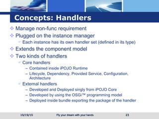 Concepts: Handlers Manage non-func requirement Plugged on the instance manager Each instance has its own handler set (defined in its type) Extends the component model Two kinds of handlers Core handlers Contained inside iPOJO Runtime Lifecycle, Dependency, Provided Service, Configuration, Architecture External handlers Developed and Deployed singly from iPOJO Core Developed by using the OSGi™ programming model Deployed inside bundle exporting the package of the handler 10/19/10 