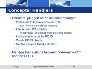 Concepts: Handlers Handlers, plugged on an instance manager Participate to instance lifecycle vote Ask for a vote, Invalid the instance Interact with POJO fields Inject values, be notified when the value change Invoke methods on the POJO Create POJO objects Get the instance Bundle Context … Manage the relations between  “external world”  and the POJO 10/19/10 
