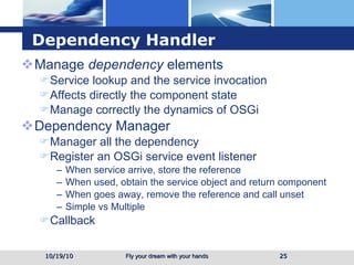 Dependency Handler Manage  dependency  elements  Service lookup and the service invocation Affects directly the component state  Manage correctly the dynamics of OSGi Dependency Manager Manager all the dependency Register an OSGi service event listener When service arrive, store the reference When used, obtain the service object and return component When goes away, remove the reference and call unset Simple vs Multiple Callback 10/19/10 