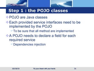 Step 1 : the POJO classes POJO are Java classes Each provided service interfaces need to be implemented by the POJO To be sure that all method are implemented A POJO needs to declare a field for each required service Dependencies injection 10/19/10 