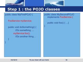 Step 1 : the POJO classes public class MyFirstPOJO { FooService myService; public void doSomething() {   //Do something .... myService.foo();   //Do another thing…  } } public class MySecondPOJO implements  FooService {   public void foo() { …} } 10/19/10 