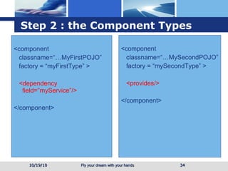 Step 2 : the Component Types <component classname=“…MyFirstPOJO” factory = “myFirstType” > <dependency field=”myService”/> </component> <component classname=“…MySecondPOJO” factory = “mySecondType” > <provides/> </component> 10/19/10 