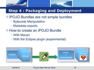 Step 4 : Packaging and Deployment iPOJO Bundles are not simple bundles Bytecode Manipulation  Metadata exports How-to create an iPOJO Bundle  With Maven With the Eclipse plugin (experimental) 10/19/10 <meta> {meta + manipulation} POJO POJO POJO POJO POJO iPOJO 