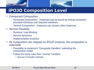 iPOJO Composition Level Component Composition Horizontal Composition : Instances can be bound by linking consistent provided interfaces and required interfaces Vertical Composition : Instances can contain other instances Service Flexibility Runtime / Late Binding Service dynamics Implementation evolution As Composition are mapped on iPOJO instance, the composition is extensible Possibility to implement “Composite Handlers” extending the composition model Follow the same rules than “normal” handlers Sub-set of Handler methods 10/19/10 