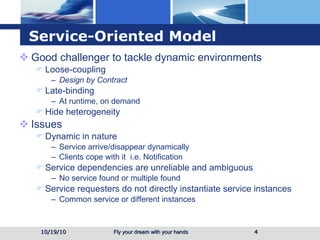 Service-Oriented Model Good challenger to tackle dynamic environments Loose-coupling  Design by Contract Late-binding  At runtime, on demand Hide heterogeneity Issues Dynamic in nature Service arrive/disappear dynamically Clients cope with it  i.e. Notification Service dependencies are unreliable and ambiguous No service found or multiple found Service requesters do not directly instantiate service instances Common service or different instances 10/19/10 