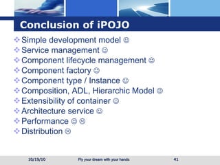 Conclusion of iPOJO Simple development model   Service management   Component lifecycle management   Component factory   Component type / Instance   Composition, ADL, Hierarchic Model   Extensibility of container   Architecture service   Performance      Distribution    10/19/10 