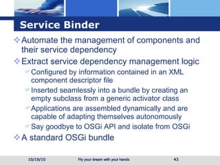 Service Binder Automate the management of components and their service dependency Extract service dependency management logic  Configured by information contained in an XML component descriptor file  Inserted seamlessly into a bundle by creating an empty subclass from a generic activator class Applications are assembled dynamically and are capable of adapting themselves autonomously Say goodbye to OSGi API and isolate from OSGi A standard OSGi bundle  10/19/10 