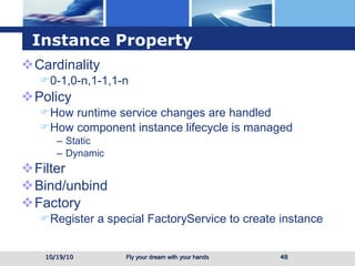 Instance Property Cardinality 0-1,0-n,1-1,1-n Policy How runtime service changes are handled How component instance lifecycle is managed Static  Dynamic Filter Bind/unbind Factory Register a special FactoryService to create instance 10/19/10 
