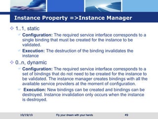 Instance Property =>Instance Manager 1..1, static Configuration:  The required service interface corresponds to a single binding that must be created for the instance to be validated. Execution:  The destruction of the binding invalidates the instance 0..n, dynamic Configuration:  The required service interface corresponds to a set of bindings that do not need to be created for the instance to be validated. The instance manager creates bindings with all the available service providers at the moment of configuration. Execution:  New bindings can be created and bindings can be destroyed. Instance invalidation only occurs when the instance is destroyed.  10/19/10 