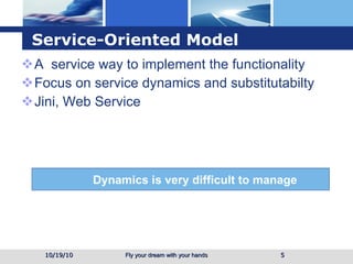Service-Oriented Model A  service way to implement the functionality Focus on service dynamics and substitutabilty Jini, Web Service 10/19/10 Dynamics is very difficult to manage 