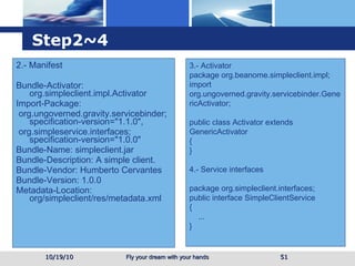 Step2~4 2.- Manifest Bundle-Activator: org.simpleclient.impl.Activator Import-Package:  org.ungoverned.gravity.servicebinder; specification-version="1.1.0", org.simpleservice.interfaces; specification-version="1.0.0" Bundle-Name: simpleclient.jar Bundle-Description: A simple client. Bundle-Vendor: Humberto Cervantes Bundle-Version: 1.0.0 Metadata-Location: org/simpleclient/res/metadata.xml  10/19/10 3.- Activator package org.beanome.simpleclient.impl; import org.ungoverned.gravity.servicebinder.GenericActivator; public class Activator extends GenericActivator { }  4.- Service interfaces package org.simpleclient.interfaces; public interface SimpleClientService { ... } 