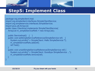 Step5: Implement Class package org.simpleclient.impl; import org.simpleclient.interfaces.SimpleClientService; import org.simpleservice.interfaces.SimpleService; import java.util.ArrayList; public class ClientImpl implements SimpleClientService{ ArrayList m_simpleServiceRefs = new ArrayList(); public ServiceImpl()  {  } public void setSimpleServiceReference(SimpleService ref)  { System.out.println("-> SimpleClient: Hello SimpleService !"); m_simpleServiceRefs.add(ref); ref.Test(); } public void unsetSimpleServiceReference(SimpleService ref) { System.out.println("-> SimpleClient: Goodbye SimpleService ..."); m_simpleServiceRefs.remove(ref); } } 10/19/10 