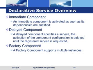 Declarative Service Overview Immediate Component An immediate component is activated as soon as its dependencies are satisfied. Delayed Component A delayed component specifies a service, the activation of the component configuration is delayed until the registered service is requested. Factory Component A Factory Component supports multiple instances. 10/19/10 