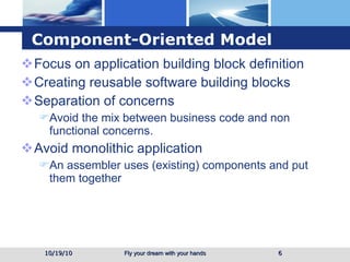 Component-Oriented Model Focus on application building block definition  Creating reusable software building blocks Separation of concerns Avoid the mix between business code and non functional concerns. Avoid monolithic application An assembler uses (existing) components and put them together 10/19/10 