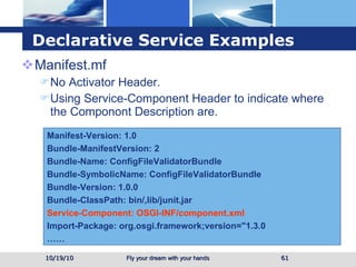Declarative Service  Examples Manifest.mf No Activator Header. Using Service-Component Header to indicate where the Componont Description are. 10/19/10 Manifest-Version: 1.0 Bundle-ManifestVersion: 2 Bundle-Name: ConfigFileValidatorBundle Bundle-SymbolicName: ConfigFileValidatorBundle Bundle-Version: 1.0.0 Bundle-ClassPath: bin/,lib/junit.jar Service-Component: OSGI-INF/component.xml Import-Package: org.osgi.framework;version="1.3.0 …… 