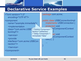 Declarative Service  Examples 10/19/10 <?xml version="1.0" encoding="UTF-8"?> <component name="example.immediate"> <implementation class="com.acme.USBConnectionImpl"/> <service> <provide interface="com.acme.USBConnection"/> </service> </component> package  com.acme; public class  USBConnectionImpl  implements  USBConnection { protected  void activate(ComponentContext ctxt) {...} protected  void activate(ComponentContext ctxt) {...} ... } /* Factory Component */ factory=“usbfactory” /* Delay Component */ immediate=“false” 