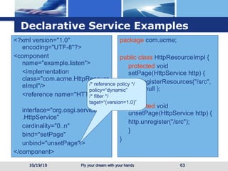 Declarative Service  Examples 10/19/10 <?xml version="1.0" encoding="UTF-8"?> <component name="example.listen"> <implementation class="com.acme.HttpResourceImpl"/> <reference name="HTTP" interface="org.osgi.service.http.HttpService" cardinality="0..n" bind="setPage" unbind="unsetPage"/> </component> package  com.acme; public class  HttpResourceImpl { protected  void setPage(HttpService http) { http.registerResources("/src", "src", null ); } protected  void unsetPage(HttpService http) { http.unregister("/src"); } } /* reference policy */ policy=“dynamic” /* filter */ taget=“(version=1.0)” 