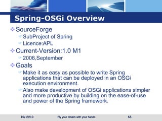 Spring-OSGi Overview SourceForge SubProject of Spring Licence:APL Current-Version:1.0 M1  2006,September Goals Make it as easy as possible to write Spring applications that can be deployed in an OSGi execution environment. Also make development of OSGi applications simpler and more productive by building on the ease-of-use and power of the Spring framework. 10/19/10 
