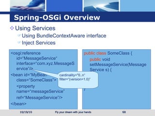 Spring-OSGi Overview Using Services Using BundleContextAware interface Inject Services 10/19/10 <osgi:reference id=“MessageService“ interface=“com.xyz.MessageService”/> <bean id=“MyBean” class=“SomeClass”> <property name=“messageService” ref=“MessageService”/> </bean> public class  SomeClass { public  void setMessageService(MessageService s) { … } } cardinality="0..n“ filter=“(version=1.0)” 