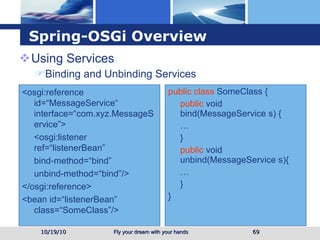 Spring-OSGi Overview Using Services  Binding and Unbinding Services 10/19/10 <osgi:reference id=“MessageService“ interface=“com.xyz.MessageService”> <osgi:listener ref=“listenerBean” bind-method=“bind” unbind-method=“bind”/> </osgi:reference> <bean id=“listenerBean” class=“SomeClass”/> public class  SomeClass { public  void bind( MessageService  s) { … } public  void unbind( MessageService  s){ … } } 