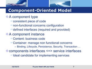 Component-Oriented Model A component type  consistent piece of code  non-functional concerns configuration defined interfaces (required and provided) A component instance Content: business code Container: manage non functional concerns Binding, Lifecycle, Persistence, Security, Transaction … components interfaces <=> service interfaces Ideal candidate for implementing services 10/19/10 