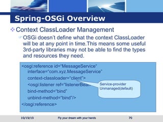 Spring-OSGi Overview Context ClassLoader Management OSGi doesn’t define what the context ClassLoader will be at any point in time.This means some useful 3rd-party libraries may not be able to find the types and resources they need. 10/19/10 <osgi:reference id=“MessageService“ interface=“com.xyz.MessageService” context-classloader=“client”> <osgi:listener ref=“listenerBean” bind-method=“bind” unbind-method=“bind”/> </osgi:reference> Service-provider Unmanaged(default) 
