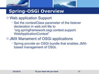 Spring-OSGi Overview Web application Support Set the contextClass parameter of the listener declaration in web.xml file to “org.springframework.osgi.context.support. WebApplicationContext” JMX Manament of OSGi applications Spring provide an OSGi bundle that enables JMX-based management of OSGi. 10/19/10 