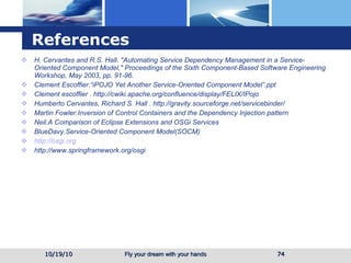 References H. Cervantes and R.S. Hall. "Automating Service Dependency Management in a Service-Oriented Component Model," Proceedings of the Sixth Component-Based Software Engineering Workshop, May 2003, pp. 91-96.  Clement Escoffier. “iPOJO Yet Another Service-Oriented Component Model”.ppt Clement escoffier   . http://cwiki.apache.org/confluence/display/FELIX/IPojo Humberto Cervantes, Richard S. Hall   . http://gravity.sourceforge.net/servicebinder/ Martin Fowler.Inversion of Control Containers and the Dependency Injection pattern Neil.A Comparison of Eclipse Extensions and OSGi Services BlueDavy.Service-Oriented Component Model(SOCM)  http://osgi.org http://www.springframework.org/osgi 10/19/10 