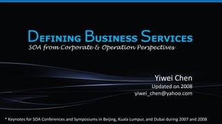 Yiwei Chen
Updated on 2008
yiwei_chen@yahoo.com
DEFINING BUSINESS SERVICES
SOA from Corporate & Operation Perspectives
* Keynotes for SOA Conferences and Symposiums in Beijing, Kuala Lumpur, and Dubai during 2007 and 2008
 
