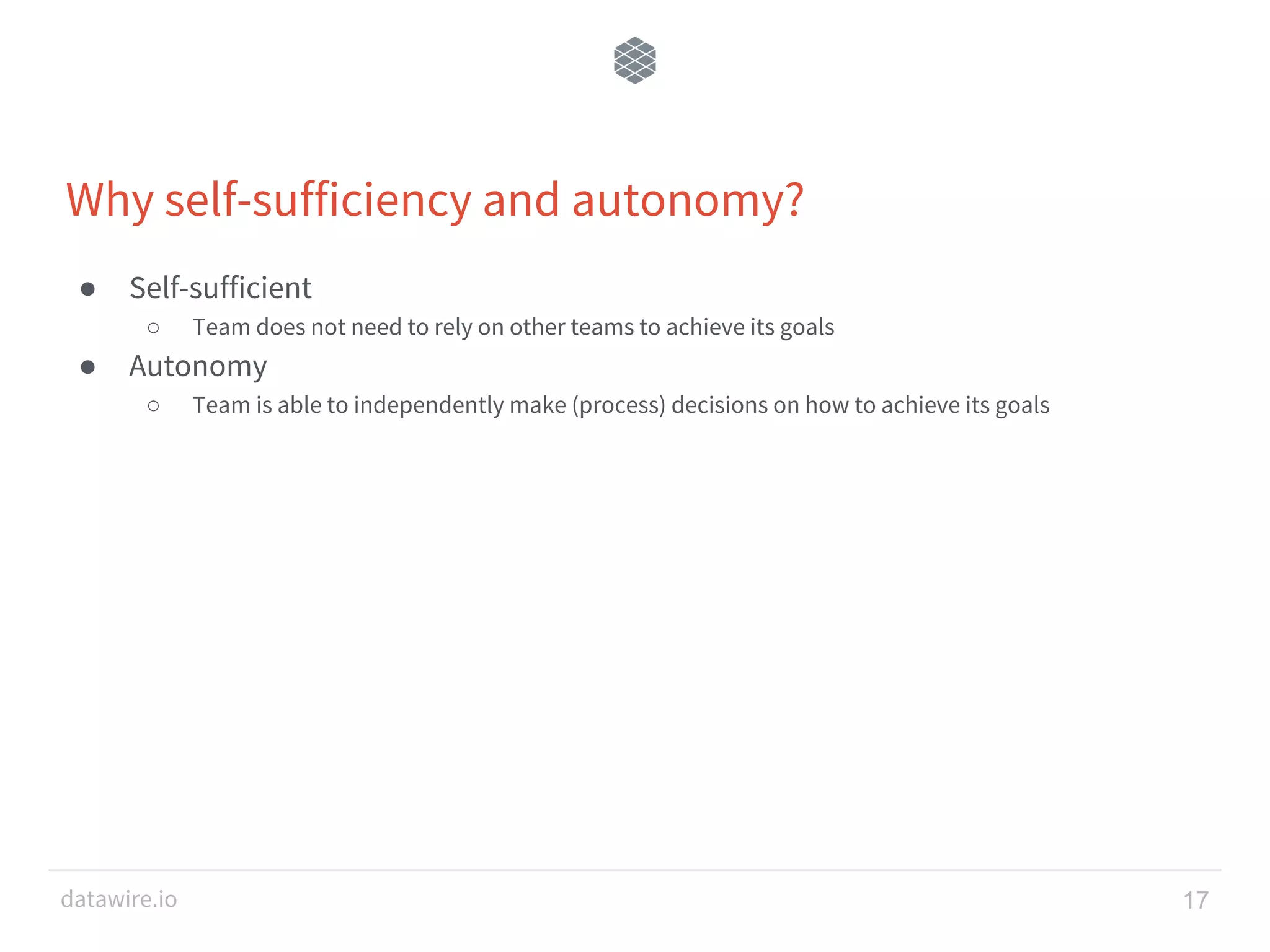 datawire.io Why self-sufficiency and autonomy? ● Self-sufficient ○ Team does not need to rely on other teams to achieve its goals ● Autonomy ○ Team is able to independently make (process) decisions on how to achieve its goals 17 