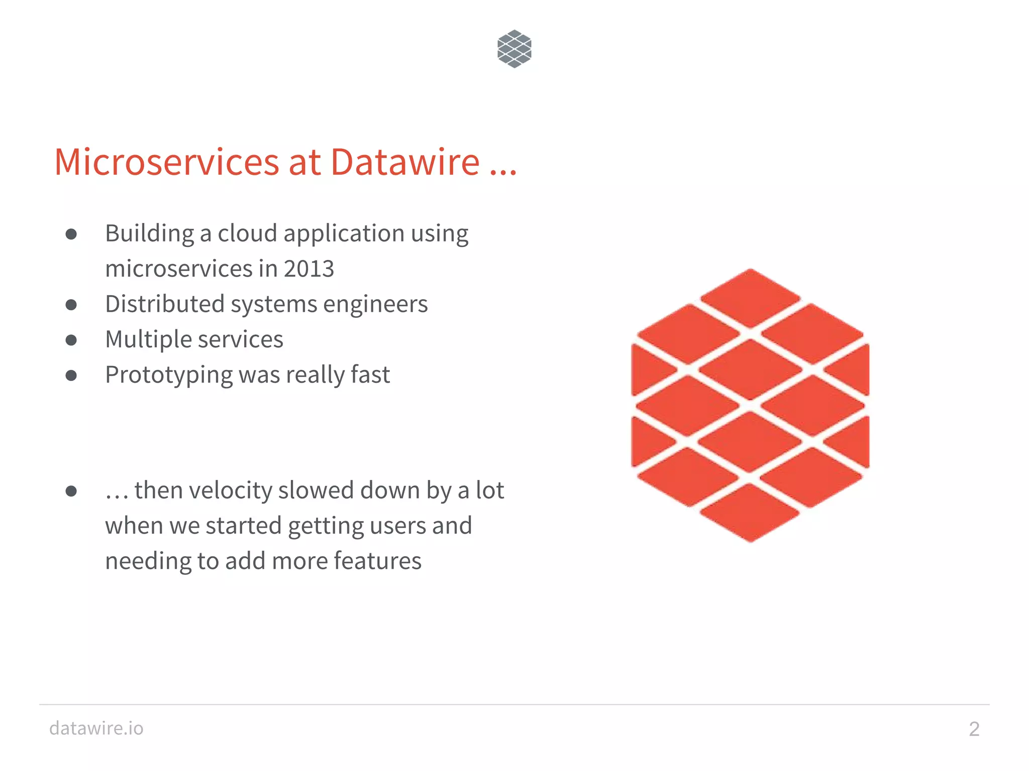 datawire.io ● Building a cloud application using microservices in 2013 ● Distributed systems engineers ● Multiple services ● Prototyping was really fast ● … then velocity slowed down by a lot when we started getting users and needing to add more features 2 Microservices at Datawire ... 