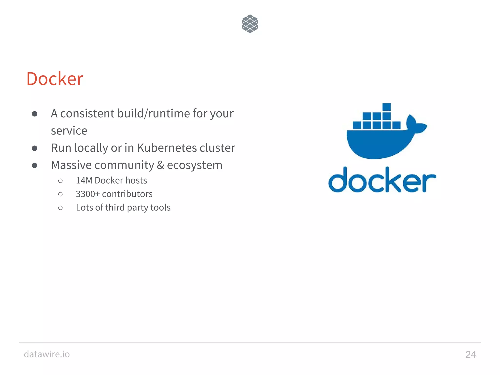 datawire.io Docker ● A consistent build/runtime for your service ● Run locally or in Kubernetes cluster ● Massive community & ecosystem ○ 14M Docker hosts ○ 3300+ contributors ○ Lots of third party tools 24 