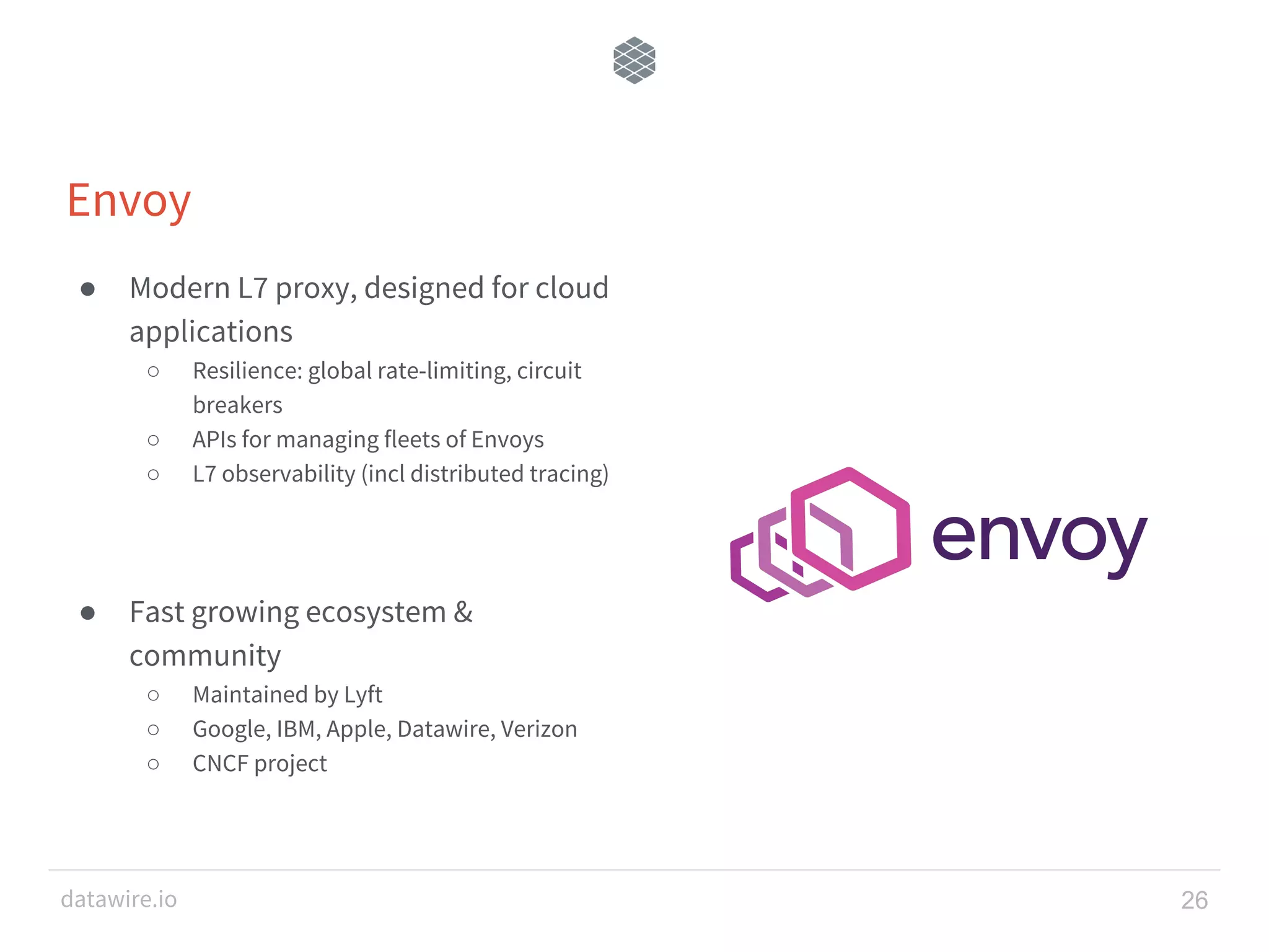 datawire.io Envoy ● Modern L7 proxy, designed for cloud applications ○ Resilience: global rate-limiting, circuit breakers ○ APIs for managing fleets of Envoys ○ L7 observability (incl distributed tracing) ● Fast growing ecosystem & community ○ Maintained by Lyft ○ Google, IBM, Apple, Datawire, Verizon ○ CNCF project 26 
