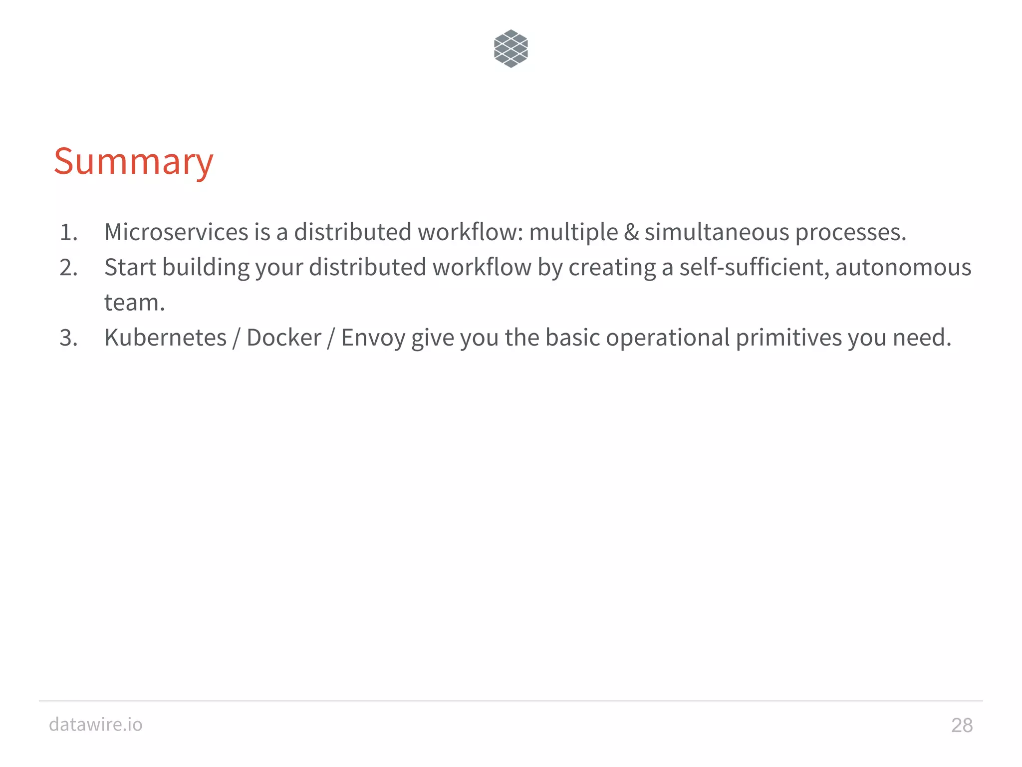 datawire.io Summary 1. Microservices is a distributed workflow: multiple & simultaneous processes. 2. Start building your distributed workflow by creating a self-sufficient, autonomous team. 3. Kubernetes / Docker / Envoy give you the basic operational primitives you need. 28 