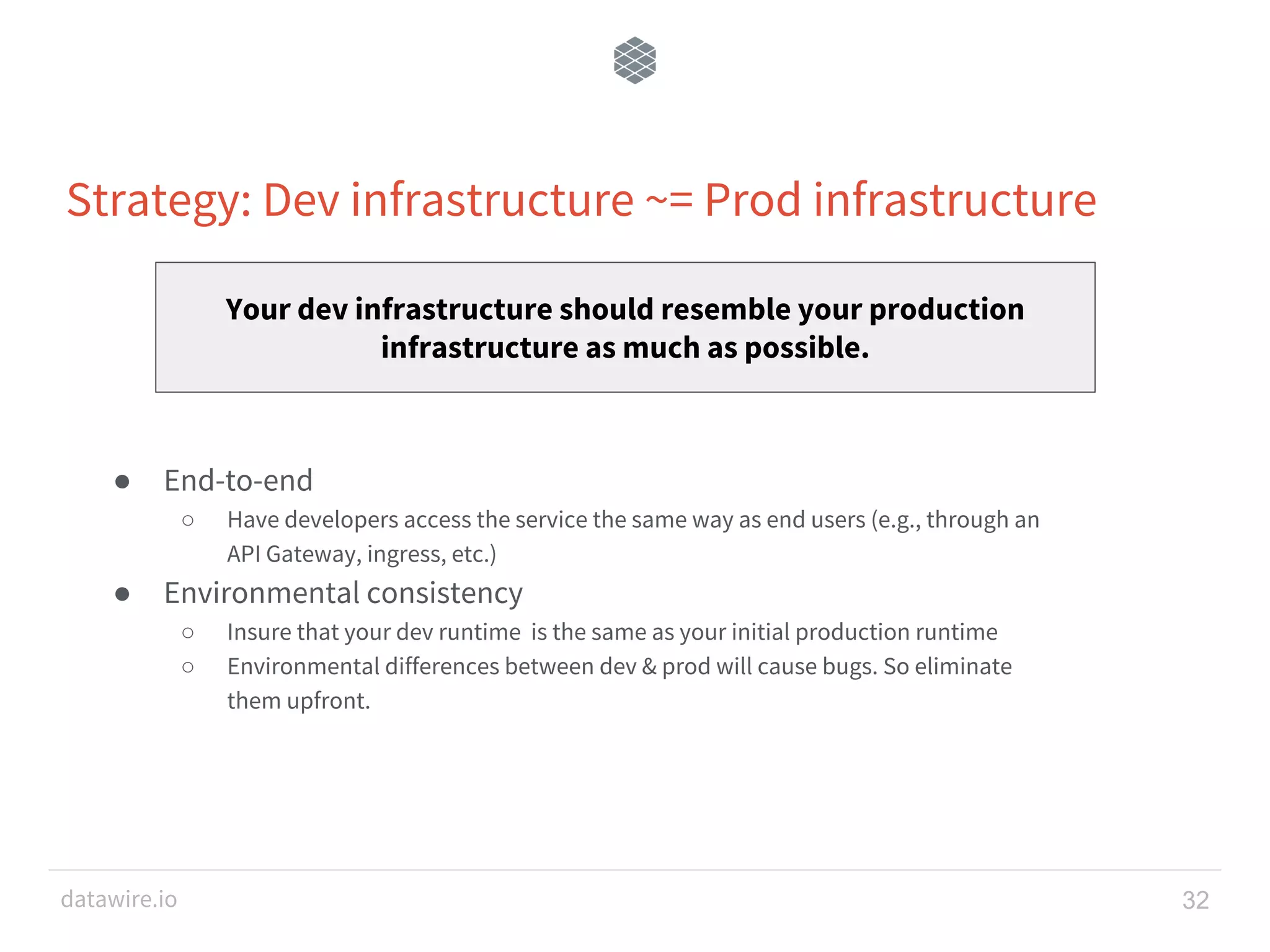 datawire.io Strategy: Dev infrastructure ~= Prod infrastructure 32 ● End-to-end ○ Have developers access the service the same way as end users (e.g., through an API Gateway, ingress, etc.) ● Environmental consistency ○ Insure that your dev runtime is the same as your initial production runtime ○ Environmental differences between dev & prod will cause bugs. So eliminate them upfront. Your dev infrastructure should resemble your production infrastructure as much as possible. 