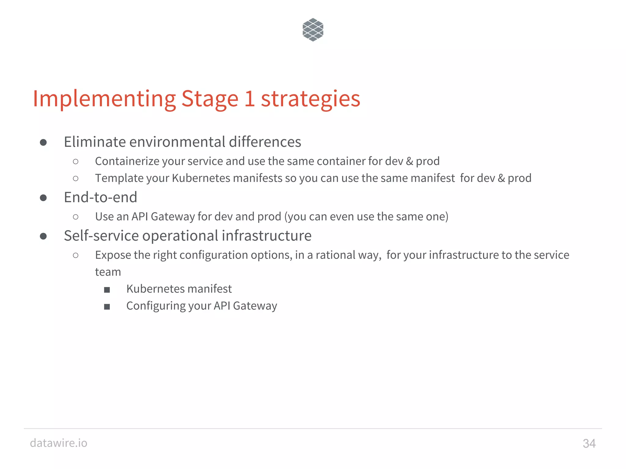 datawire.io Implementing Stage 1 strategies ● Eliminate environmental differences ○ Containerize your service and use the same container for dev & prod ○ Template your Kubernetes manifests so you can use the same manifest for dev & prod ● End-to-end ○ Use an API Gateway for dev and prod (you can even use the same one) ● Self-service operational infrastructure ○ Expose the right configuration options, in a rational way, for your infrastructure to the service team ■ Kubernetes manifest ■ Configuring your API Gateway 34 