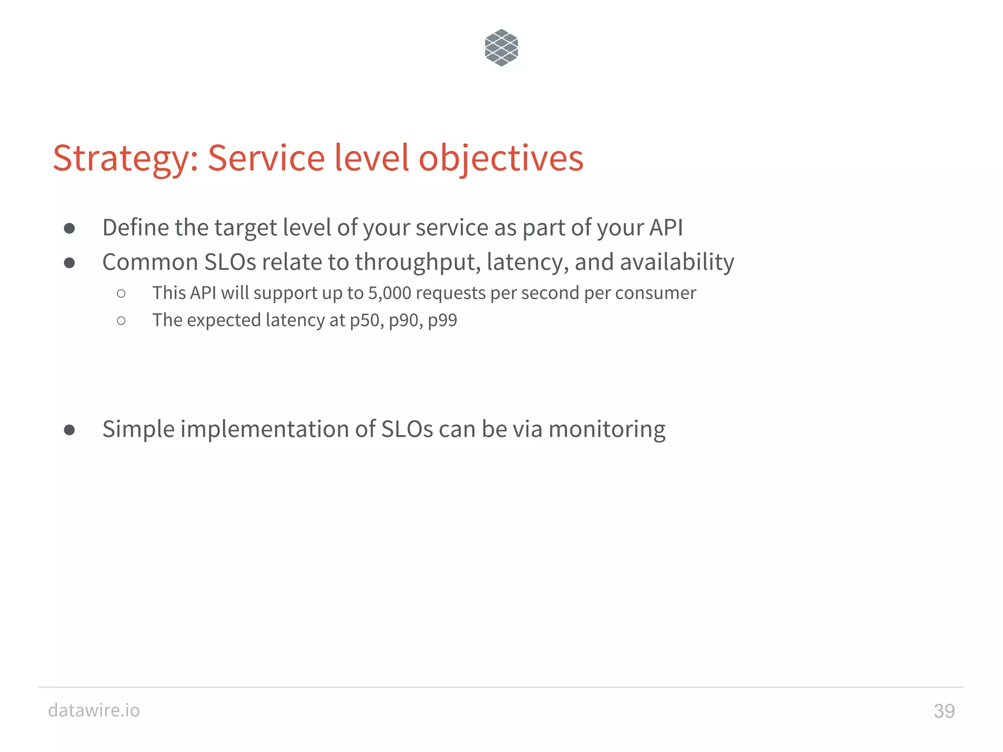 datawire.io ● Define the target level of your service as part of your API ● Common SLOs relate to throughput, latency, and availability ○ This API will support up to 5,000 requests per second per consumer ○ The expected latency at p50, p90, p99 ● Simple implementation of SLOs can be via monitoring Strategy: Service level objectives 39 