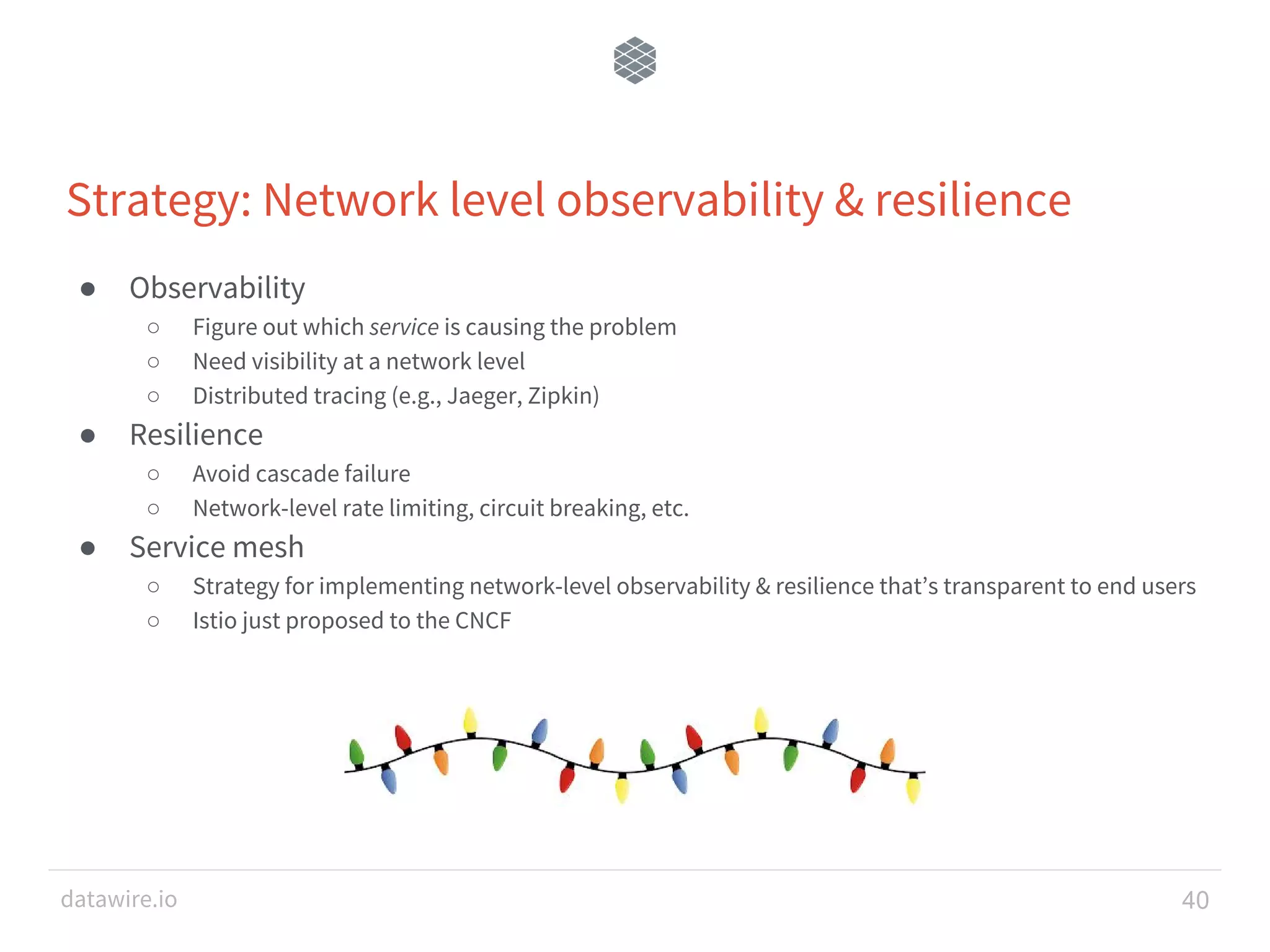 datawire.io Strategy: Network level observability & resilience ● Observability ○ Figure out which service is causing the problem ○ Need visibility at a network level ○ Distributed tracing (e.g., Jaeger, Zipkin) ● Resilience ○ Avoid cascade failure ○ Network-level rate limiting, circuit breaking, etc. ● Service mesh ○ Strategy for implementing network-level observability & resilience that’s transparent to end users ○ Istio just proposed to the CNCF 40 