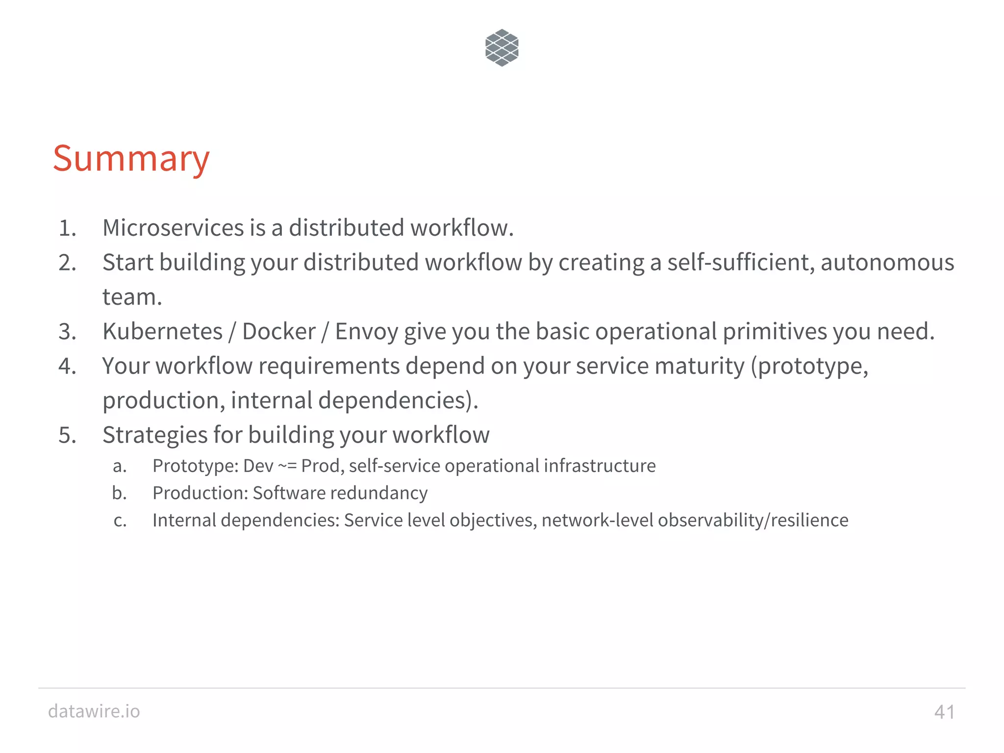 datawire.io Summary 1. Microservices is a distributed workflow. 2. Start building your distributed workflow by creating a self-sufficient, autonomous team. 3. Kubernetes / Docker / Envoy give you the basic operational primitives you need. 4. Your workflow requirements depend on your service maturity (prototype, production, internal dependencies). 5. Strategies for building your workflow a. Prototype: Dev ~= Prod, self-service operational infrastructure b. Production: Software redundancy c. Internal dependencies: Service level objectives, network-level observability/resilience 41 