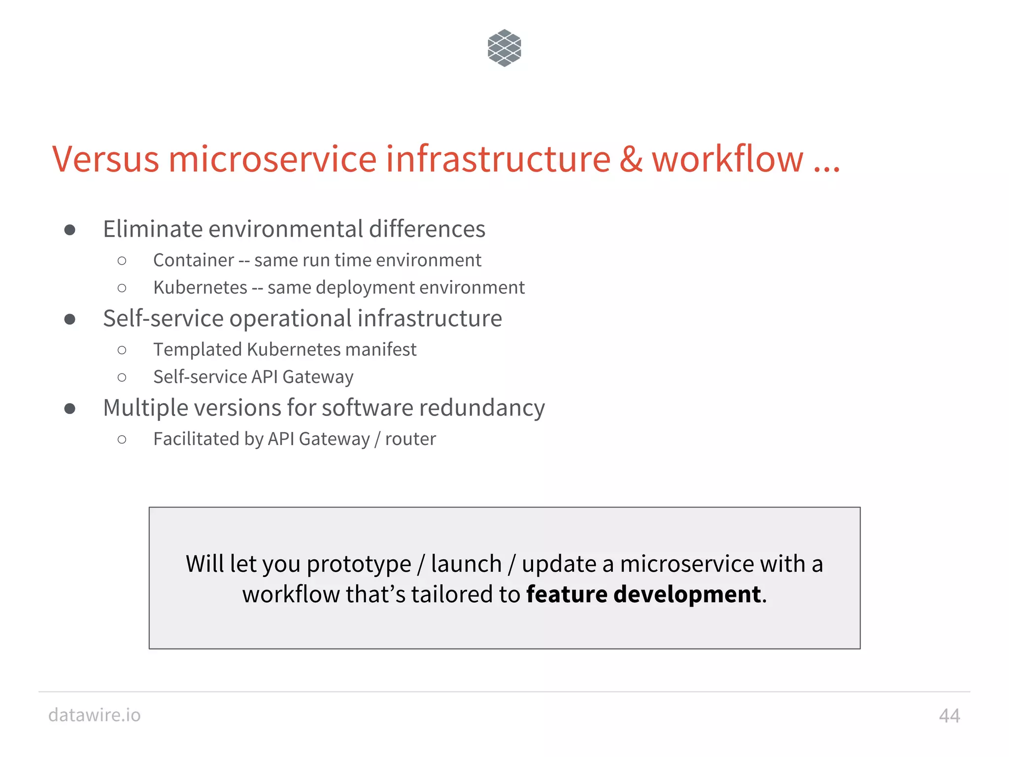 datawire.io Versus microservice infrastructure & workflow ... ● Eliminate environmental differences ○ Container -- same run time environment ○ Kubernetes -- same deployment environment ● Self-service operational infrastructure ○ Templated Kubernetes manifest ○ Self-service API Gateway ● Multiple versions for software redundancy ○ Facilitated by API Gateway / router 44 Will let you prototype / launch / update a microservice with a workflow that’s tailored to feature development. 
