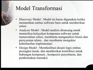 Model Transformasi
• Discovery Model : Model ini harus digunakan ketika
memastikan entitas software baru untuk memberikan
solusi
• Analysis Model : Model analisis dirancang untuk
memeriksa kelayakan komponen software untuk
menawarkan solusi, membantu menganalisis bisnis dan
persyaratan teknis , dan membantu mengukur
keberhasilan implementasi
• Design Model : Memfasilitasi desain logis entitas
perangkat lunak, dan memberikan kontribusi untuk
hubungan komponen , komposisi penyebaran, dan
pembentukan transaksi
 