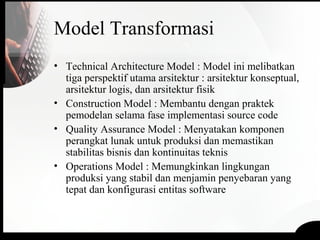 Model Transformasi
• Technical Architecture Model : Model ini melibatkan
tiga perspektif utama arsitektur : arsitektur konseptual,
arsitektur logis, dan arsitektur fisik
• Construction Model : Membantu dengan praktek
pemodelan selama fase implementasi source code
• Quality Assurance Model : Menyatakan komponen
perangkat lunak untuk produksi dan memastikan
stabilitas bisnis dan kontinuitas teknis
• Operations Model : Memungkinkan lingkungan
produksi yang stabil dan menjamin penyebaran yang
tepat dan konfigurasi entitas software
 