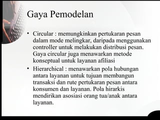 Gaya Pemodelan
• Circular : memungkinkan pertukaran pesan
dalam mode melingkar, daripada menggunakan
controller untuk melakukan distribusi pesan.
Gaya circular juga menawarkan metode
konseptual untuk layanan afiliasi
• Hierarchical : menawarkan pola hubungan
antara layanan untuk tujuan membangun
transaksi dan rute pertukaran pesan antara
konsumen dan layanan. Pola hirarkis
mendirikan asosiasi orang tua/anak antara
layanan.
 