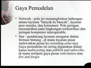 Gaya Pemodelan
• Network : pola ini memungkinkan hubungan
antara layanan "banyak ke banyak", layanan
peer mereka, dan konsumen. Pola jaringan
menonjolkan pada lingkungan terdistribusi dan
jaringan komputasi interoperable.
• Star : pendukung layanan mengatur dalam
formasi bintang , di mana layanan pusat
melewatkan pesan ke extending arms-nya.
Gaya pemodelan ini sering digunakan dalam
kasus multicasting atau publish and subscribe,
di mana meliputi gaya pesan solicitation atau
fire and forget.
 