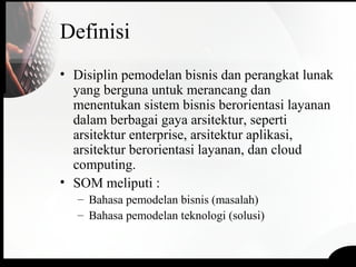 Definisi
• Disiplin pemodelan bisnis dan perangkat lunak
yang berguna untuk merancang dan
menentukan sistem bisnis berorientasi layanan
dalam berbagai gaya arsitektur, seperti
arsitektur enterprise, arsitektur aplikasi,
arsitektur berorientasi layanan, dan cloud
computing.
• SOM meliputi :
– Bahasa pemodelan bisnis (masalah)
– Bahasa pemodelan teknologi (solusi)
 